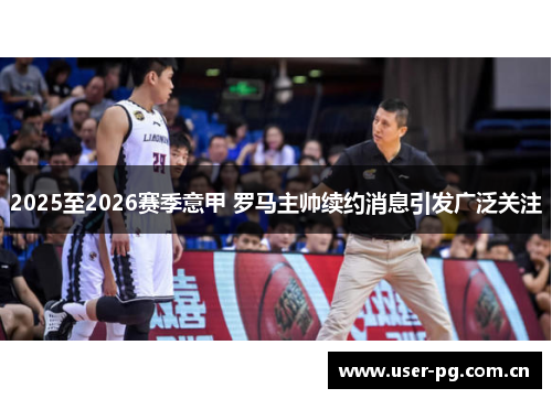 2025至2026赛季意甲 罗马主帅续约消息引发广泛关注 2025至2026赛季意甲 罗马主帅续约消息引发广泛关注